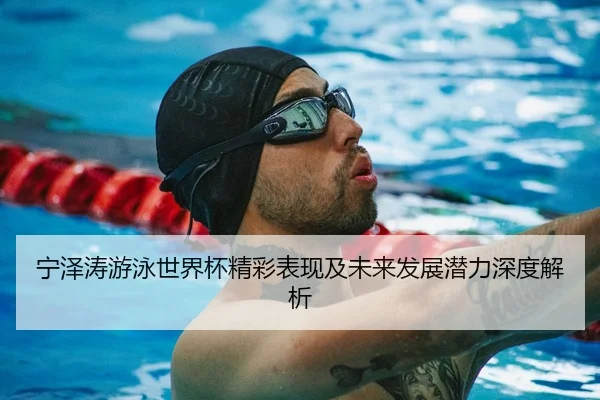 宁泽涛游泳世界杯精彩表现及未来发展潜力深度解析