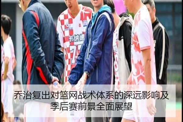 乔治复出对篮网战术体系的深远影响及季后赛前景全面展望